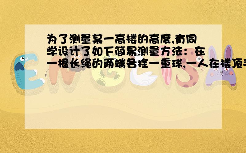 为了测量某一高楼的高度,有同学设计了如下简易测量方法：在一根长绳的两端各拴一重球,一人在楼顶手持绳上端的球（可视为与楼顶