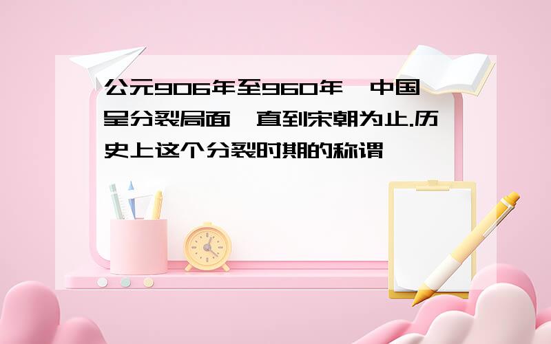 公元906年至960年,中国呈分裂局面,直到宋朝为止.历史上这个分裂时期的称谓