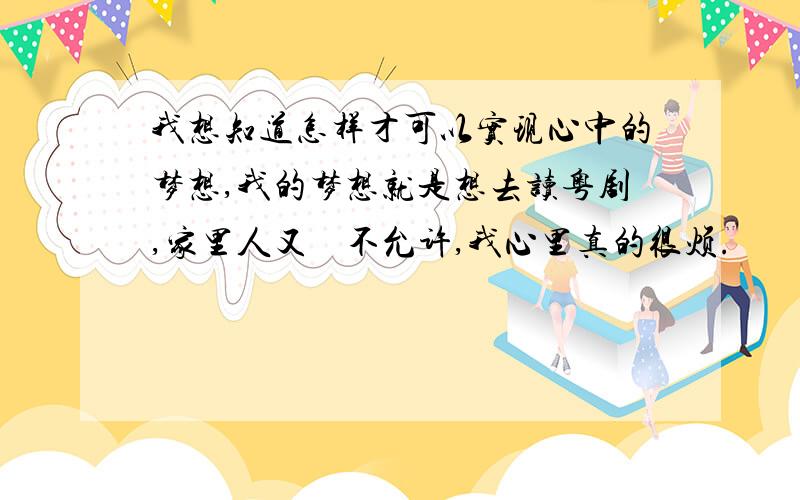 我想知道怎样才可以实现心中的梦想,我的梦想就是想去读粤剧,家里人又　不允许,我心里真的很烦.