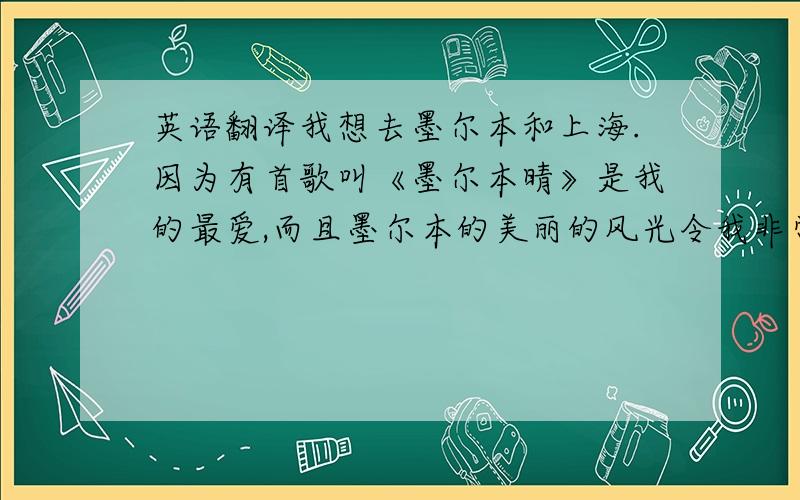 英语翻译我想去墨尔本和上海.因为有首歌叫《墨尔本晴》是我的最爱,而且墨尔本的美丽的风光令我非常向往.因为4月17日至19