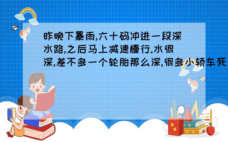 昨晚下暴雨,六十码冲进一段深水路,之后马上减速慢行.水很深,差不多一个轮胎那么深,很多小轿车死火,我的是森雅S80.我没