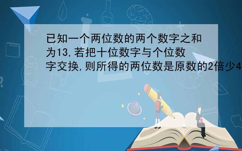 已知一个两位数的两个数字之和为13,若把十位数字与个位数字交换,则所得的两位数是原数的2倍少4