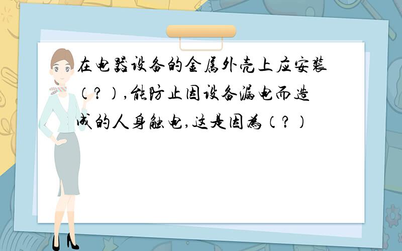 在电器设备的金属外壳上应安装（?）,能防止因设备漏电而造成的人身触电,这是因为（?）