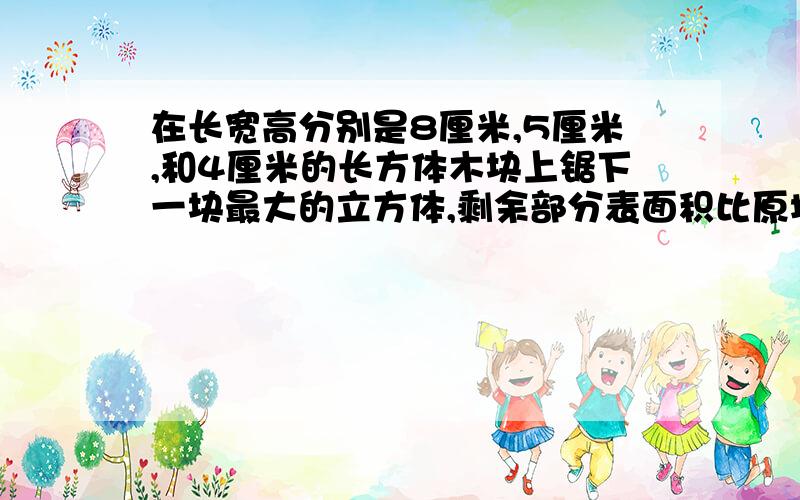 在长宽高分别是8厘米,5厘米,和4厘米的长方体木块上锯下一块最大的立方体,剩余部分表面积比原增加(减少）多少