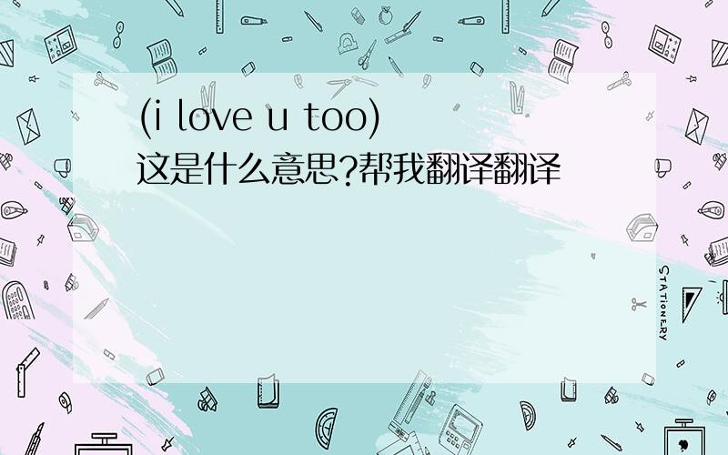 (i love u too)这是什么意思?帮我翻译翻译