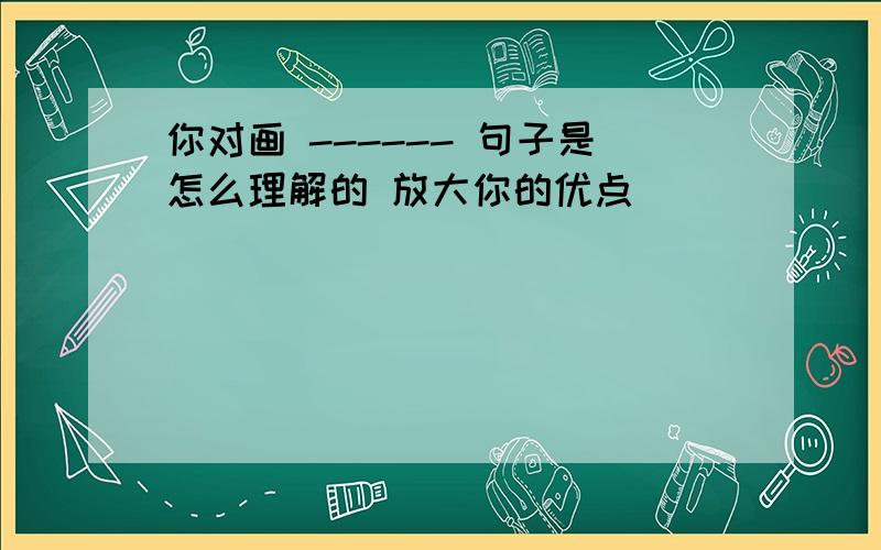 你对画 ------ 句子是怎么理解的 放大你的优点