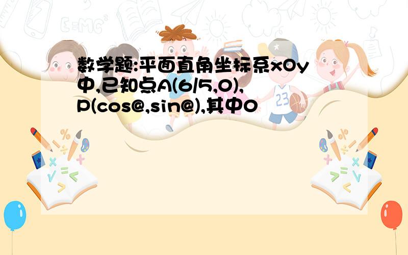 数学题:平面直角坐标系xOy中,已知点A(6/5,0),P(cos@,sin@),其中0