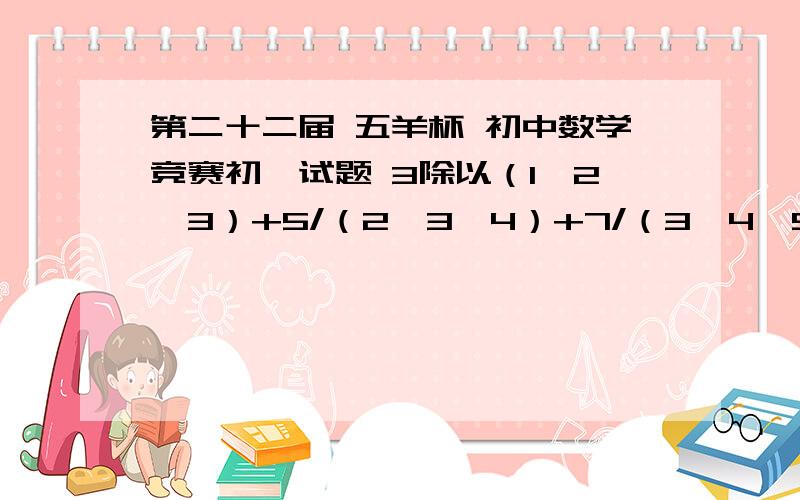 第二十二届 五羊杯 初中数学竞赛初一试题 3除以（1*2*3）+5/（2*3*4）+7/（3*4*5）+.+21/（10