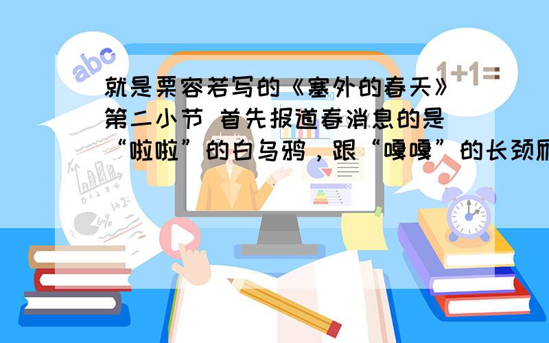 就是栗容若写的《塞外的春天》第二小节 首先报道春消息的是“啦啦”的白乌鸦，跟“嘎嘎”的长颈雁。它们回来了，也就是说真要“