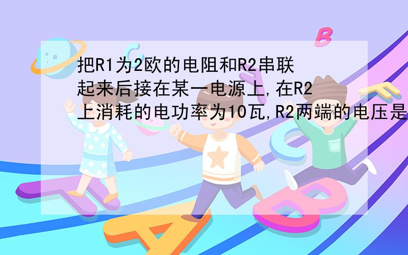 把R1为2欧的电阻和R2串联起来后接在某一电源上,在R2上消耗的电功率为10瓦,R2两端的电压是4V,求