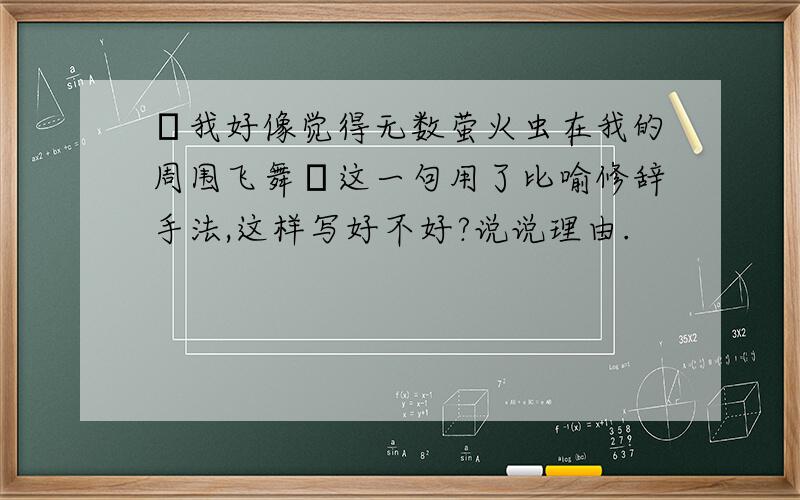 〝我好像觉得无数萤火虫在我的周围飞舞〞这一句用了比喻修辞手法,这样写好不好?说说理由.