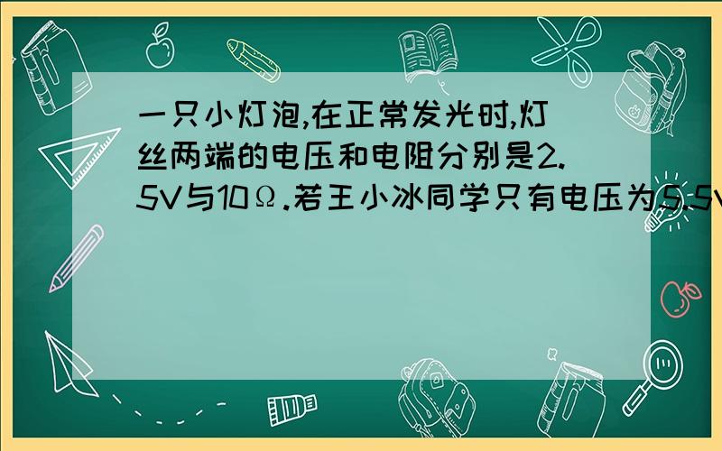 一只小灯泡,在正常发光时,灯丝两端的电压和电阻分别是2.5V与10Ω.若王小冰同学只有电压为5.5V的电源,要使小灯泡正