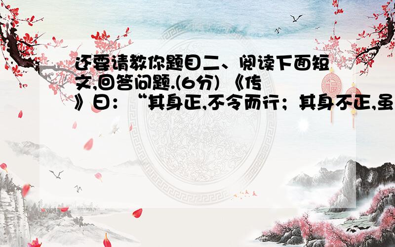 还要请教你题目二、阅读下面短文,回答问题.(6分) 《传》曰：“其身正,不令而行；其身不正,虽令不从.”其李将军之谓也.