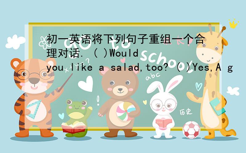 初一英语将下列句子重组一个合理对话. ( )Would you like a salad,too? ( )Yes,A g