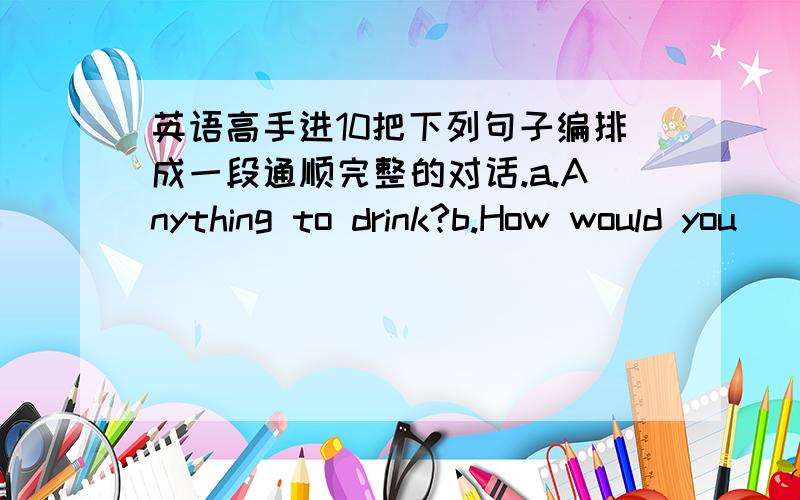 英语高手进10把下列句子编排成一段通顺完整的对话.a.Anything to drink?b.How would you