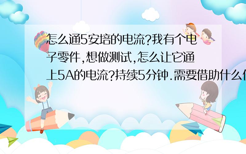 怎么通5安培的电流?我有个电子零件,想做测试,怎么让它通上5A的电流?持续5分钟.需要借助什么仪器吗?