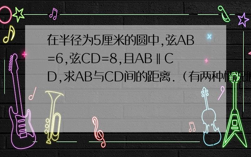 在半径为5厘米的圆中,弦AB=6,弦CD=8,且AB‖CD,求AB与CD间的距离.（有两种情况噢）