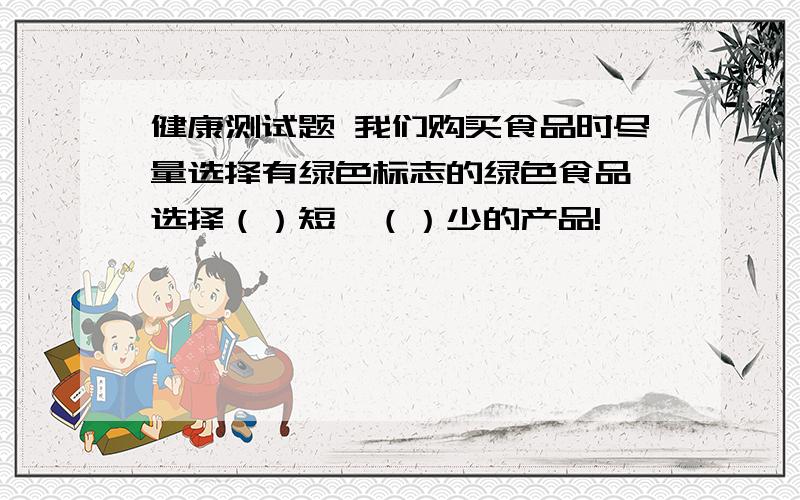 健康测试题 我们购买食品时尽量选择有绿色标志的绿色食品,选择（）短,（）少的产品!