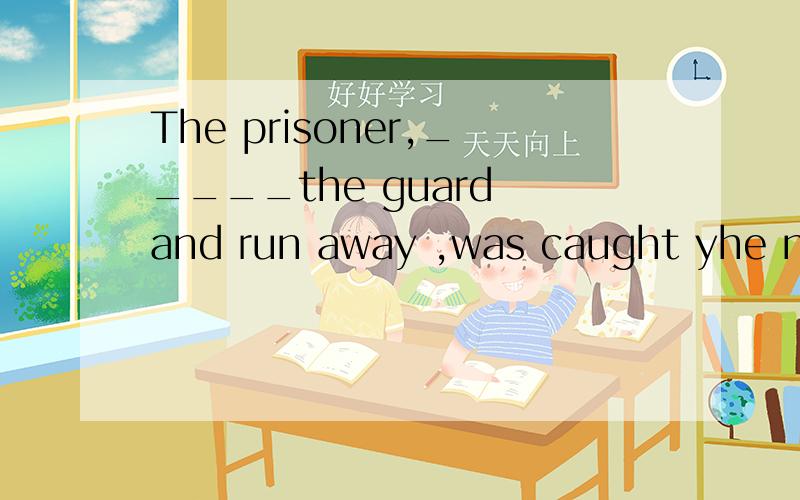 The prisoner,_____the guard and run away ,was caught yhe nex