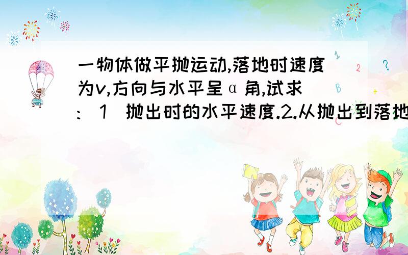 一物体做平抛运动,落地时速度为v,方向与水平呈α角,试求:(1)抛出时的水平速度.2.从抛出到落地时间.