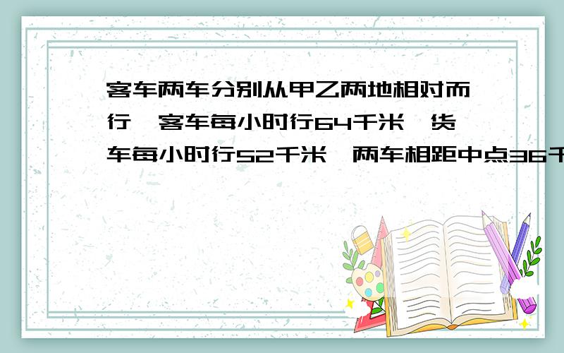 客车两车分别从甲乙两地相对而行,客车每小时行64千米,货车每小时行52千米,两车相距中点36千米处相遇,