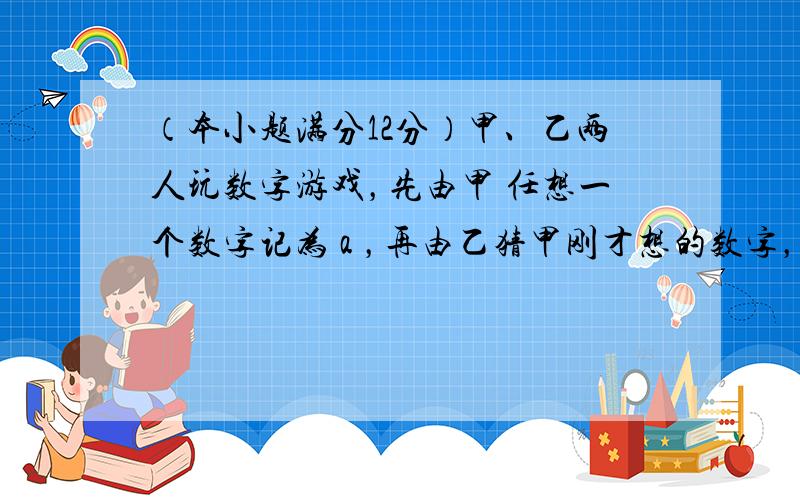 （本小题满分12分）甲、乙两人玩数字游戏，先由甲 任想一个数字记为 a ，再由乙猜甲刚才想的数字，把乙想的数字记为 b