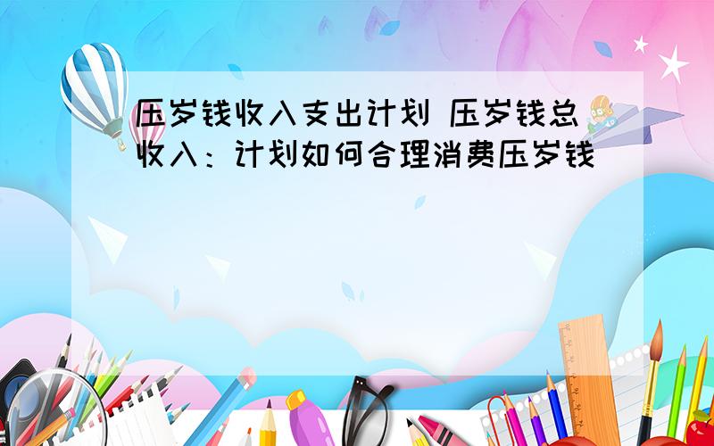 压岁钱收入支出计划 压岁钱总收入：计划如何合理消费压岁钱