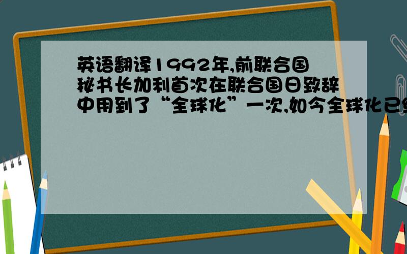 英语翻译1992年,前联合国秘书长加利首次在联合国日致辞中用到了“全球化”一次,如今全球化已经渗透进社会的方方面面.然而