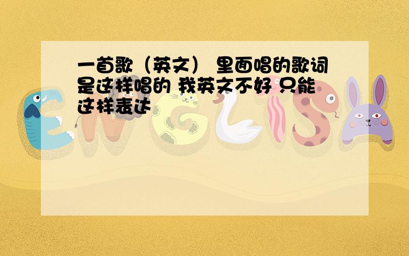 一首歌（英文） 里面唱的歌词是这样唱的 我英文不好 只能这样表达