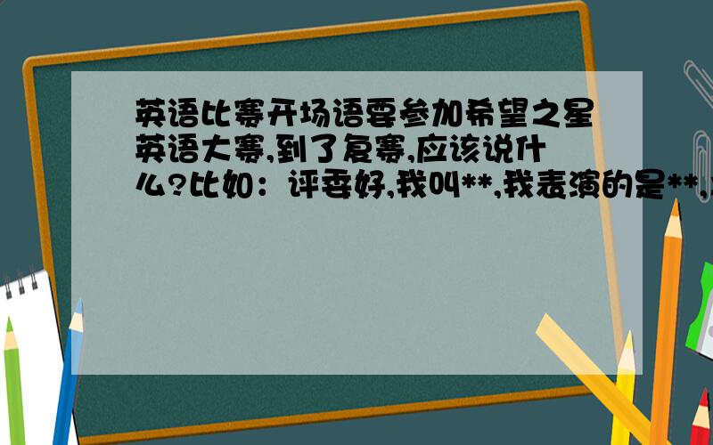 英语比赛开场语要参加希望之星英语大赛,到了复赛,应该说什么?比如：评委好,我叫**,我表演的是**,之类的开场语.最好多