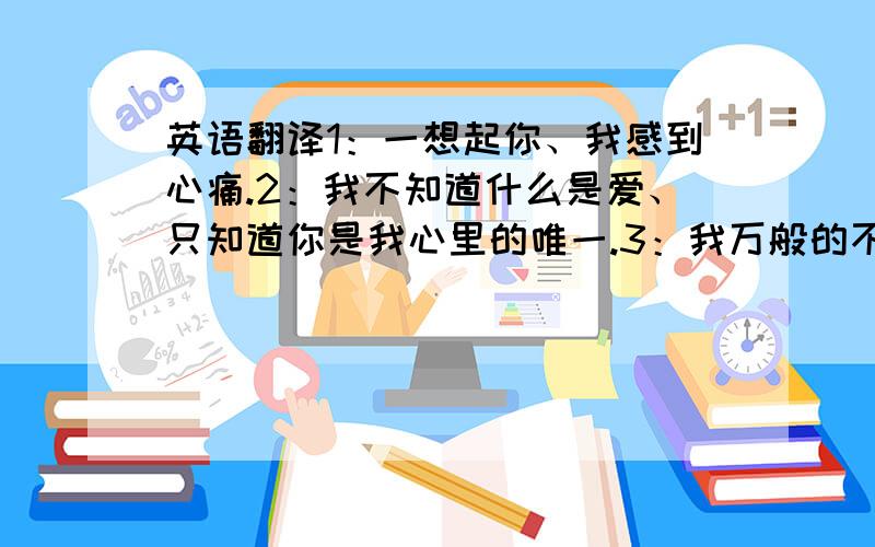 英语翻译1：一想起你、我感到心痛.2：我不知道什么是爱、只知道你是我心里的唯一.3：我万般的不舍、希望你铭记在心.4：我