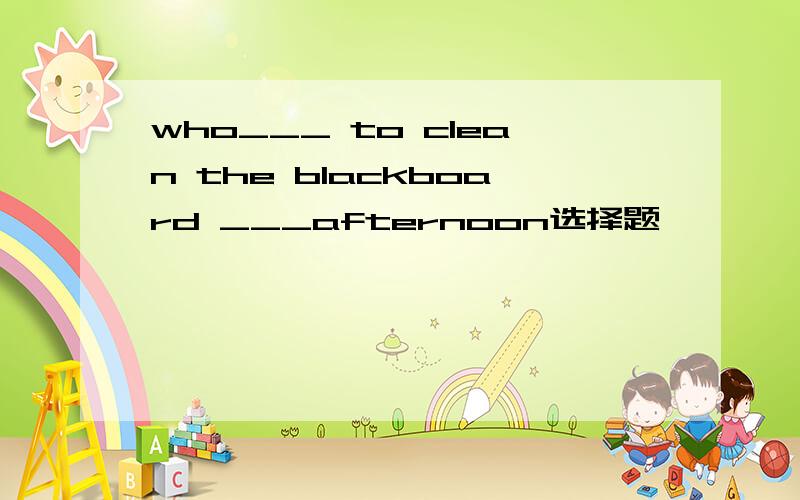 who___ to clean the blackboard ___afternoon选择题