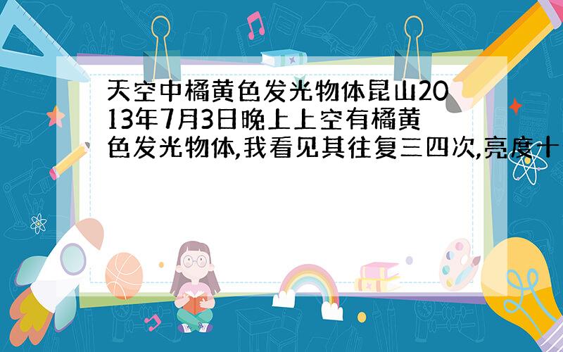 天空中橘黄色发光物体昆山2013年7月3日晚上上空有橘黄色发光物体,我看见其往复三四次,亮度十分亮,移动速动可以说挺快的