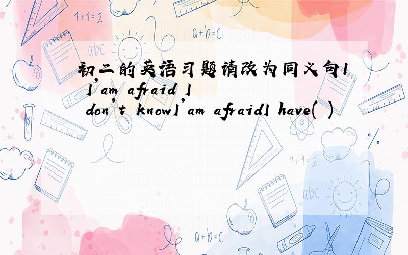 初二的英语习题请改为同义句1 I'am afraid I don't knowI'am afraidI have( )