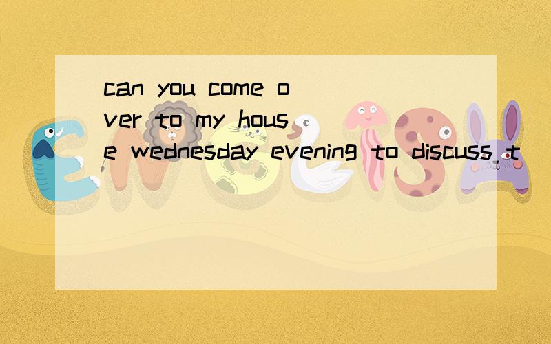 can you come over to my house wednesday evening to discuss t