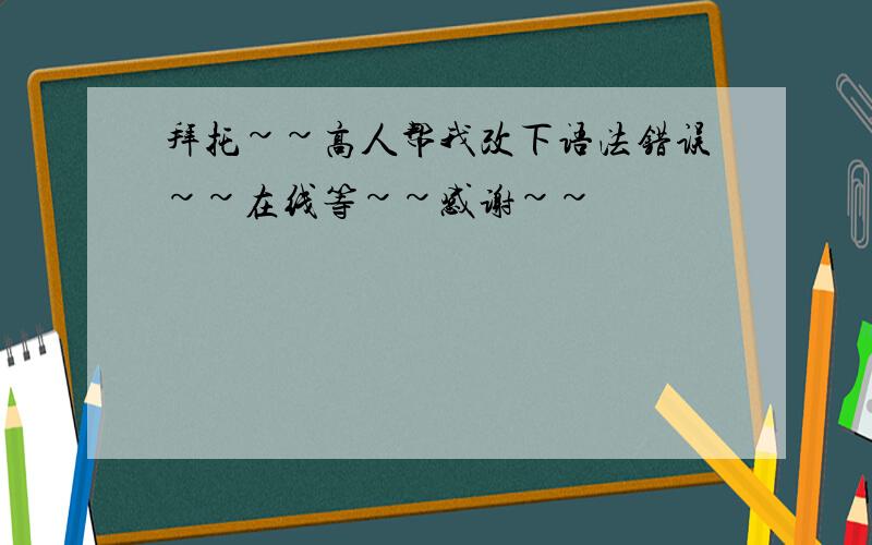 拜托~~高人帮我改下语法错误~~在线等~~感谢~~