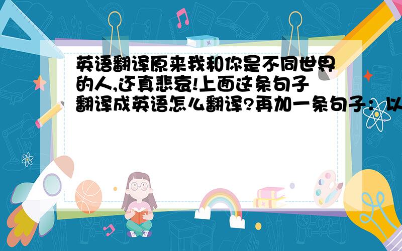 英语翻译原来我和你是不同世界的人,还真悲哀!上面这条句子翻译成英语怎么翻译?再加一条句子：以前的我还真蠢！