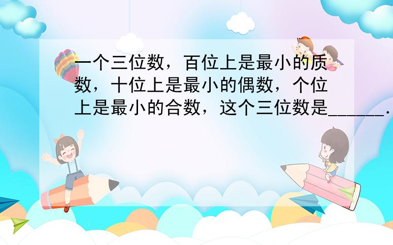 一个三位数，百位上是最小的质数，十位上是最小的偶数，个位上是最小的合数，这个三位数是______．