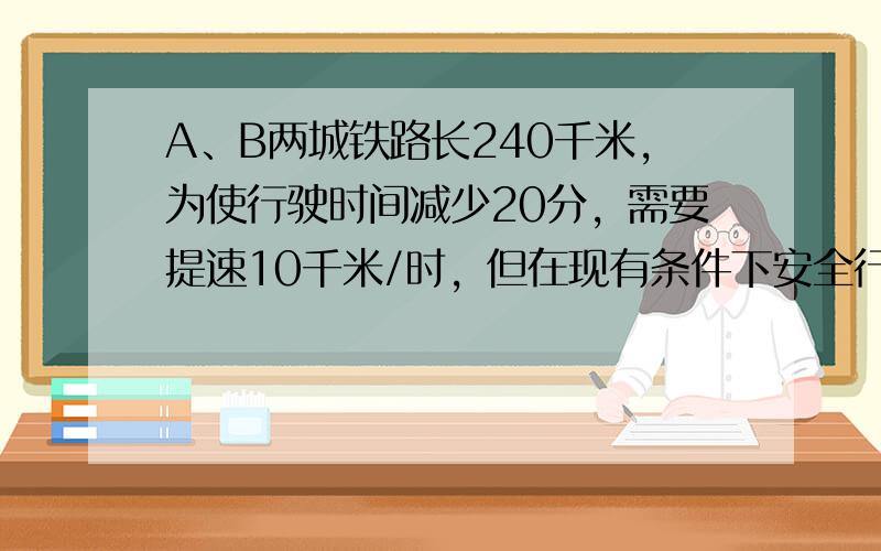 A、B两城铁路长240千米，为使行驶时间减少20分，需要提速10千米/时，但在现有条件下安全行驶限速100千米/时，问能