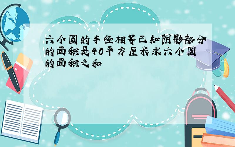 六个圆的半径相等已知阴影部分的面积是40平方厘米求六个圆的面积之和