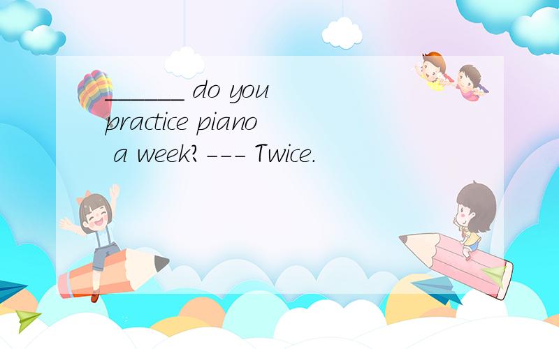 ______ do you practice piano a week?--- Twice.