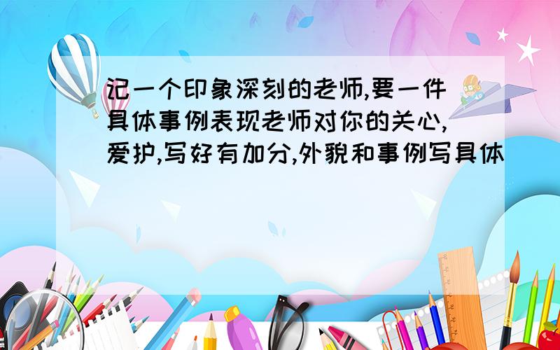 记一个印象深刻的老师,要一件具体事例表现老师对你的关心,爱护,写好有加分,外貌和事例写具体