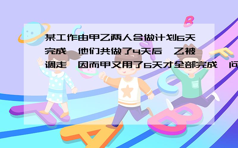 某工作由甲乙两人合做计划6天完成,他们共做了4天后,乙被调走,因而甲又用了6天才全部完成,问甲/乙独做各需几天完成?