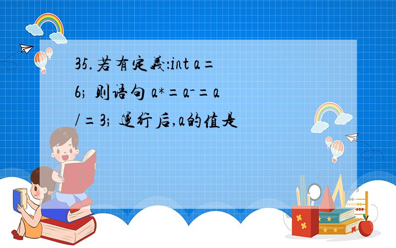 35.若有定义：int a=6; 则语句 a*=a-=a/=3; 运行后,a的值是