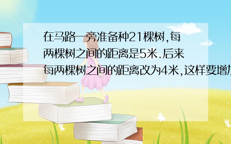 在马路一旁准备种21棵树,每两棵树之间的距离是5米.后来每两棵树之间的距离改为4米,这样要增加多少棵树?