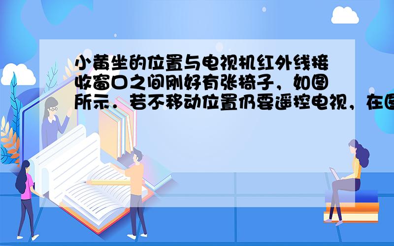 小黄坐的位置与电视机红外线接收窗口之间刚好有张椅子，如图所示．若不移动位置仍要遥控电视，在图中画出遥控器发出红外线传播到