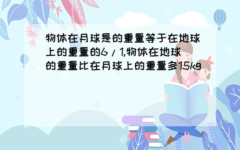 物体在月球是的重量等于在地球上的重量的6/1,物体在地球的重量比在月球上的重量多15kg