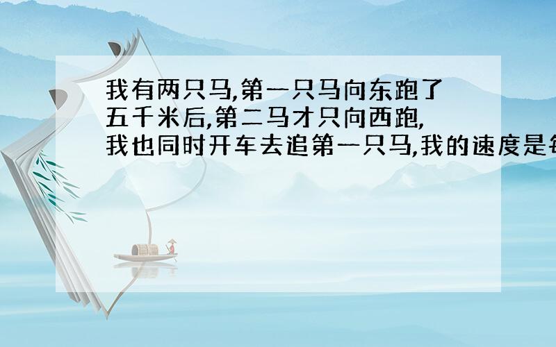 我有两只马,第一只马向东跑了五千米后,第二马才只向西跑,我也同时开车去追第一只马,我的速度是每小时七十千米,第一只马每小