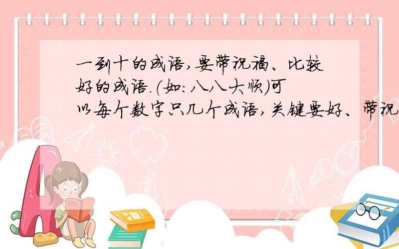 一到十的成语,要带祝福、比较好的成语.（如：八八大顺）可以每个数字只几个成语,关键要好、带祝福!