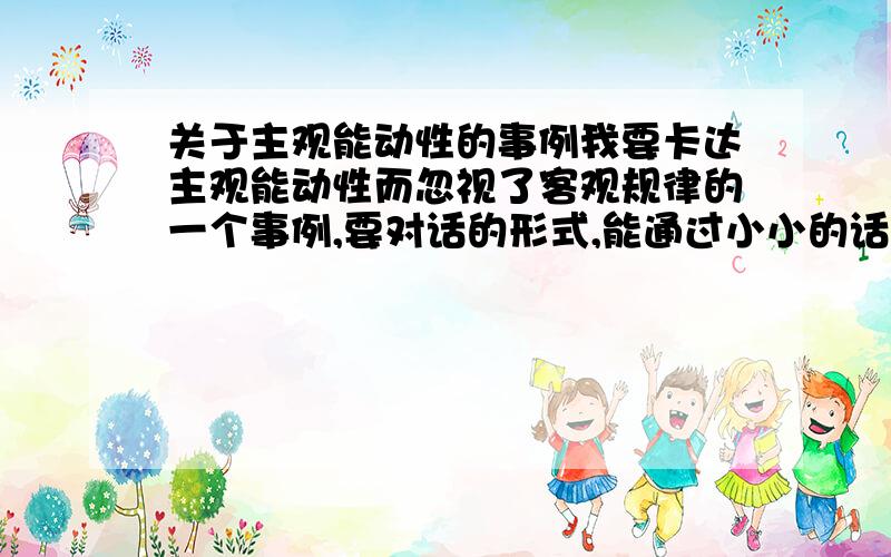 关于主观能动性的事例我要卡达主观能动性而忽视了客观规律的一个事例,要对话的形式,能通过小小的话剧的形式表现出来的,在1-